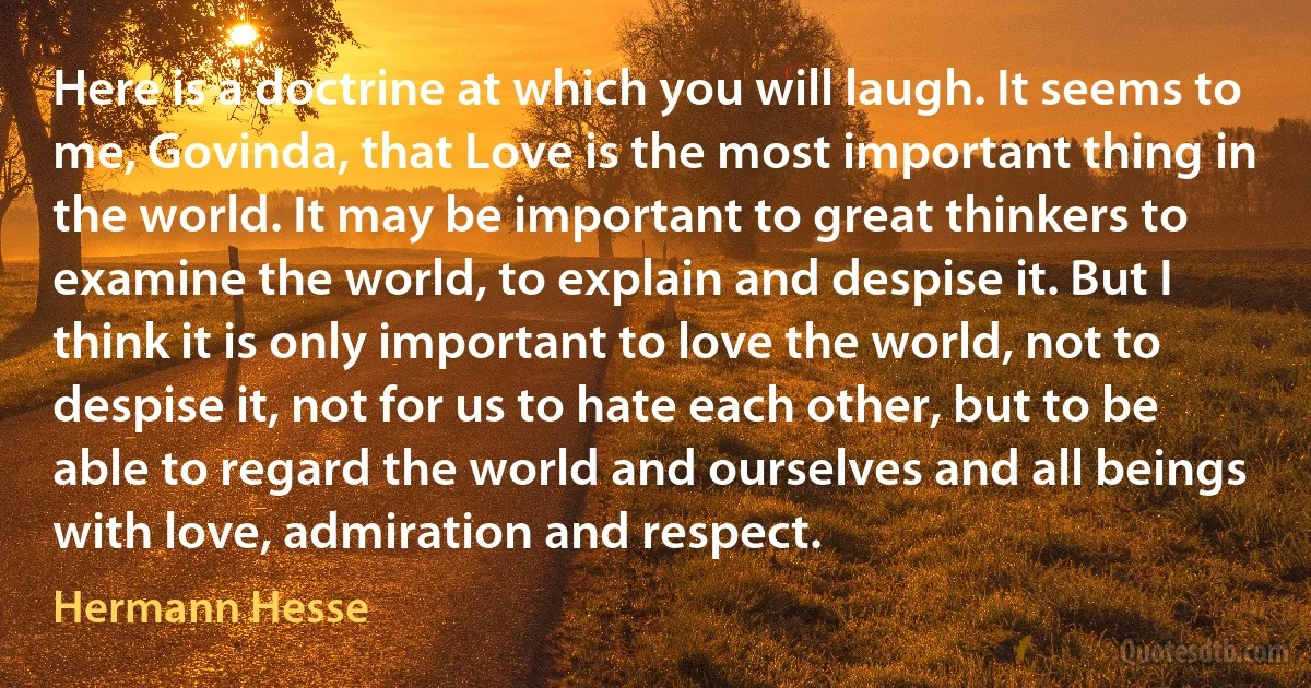 Here is a doctrine at which you will laugh. It seems to me, Govinda, that Love is the most important thing in the world. It may be important to great thinkers to examine the world, to explain and despise it. But I think it is only important to love the world, not to despise it, not for us to hate each other, but to be able to regard the world and ourselves and all beings with love, admiration and respect. (Hermann Hesse)