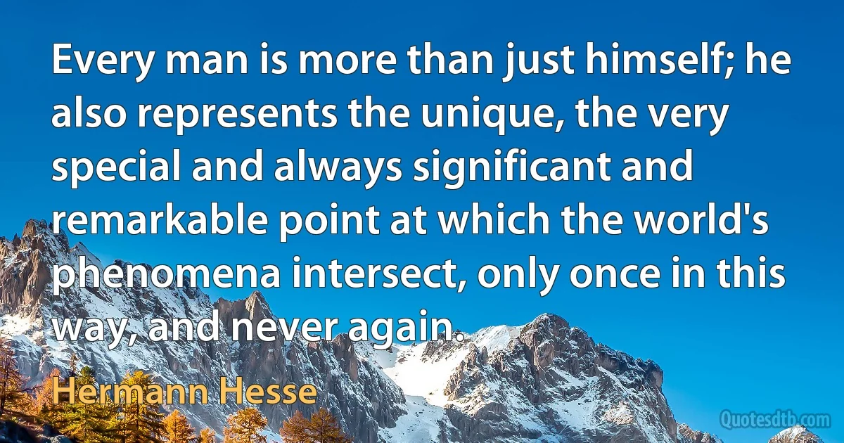 Every man is more than just himself; he also represents the unique, the very special and always significant and remarkable point at which the world's phenomena intersect, only once in this way, and never again. (Hermann Hesse)