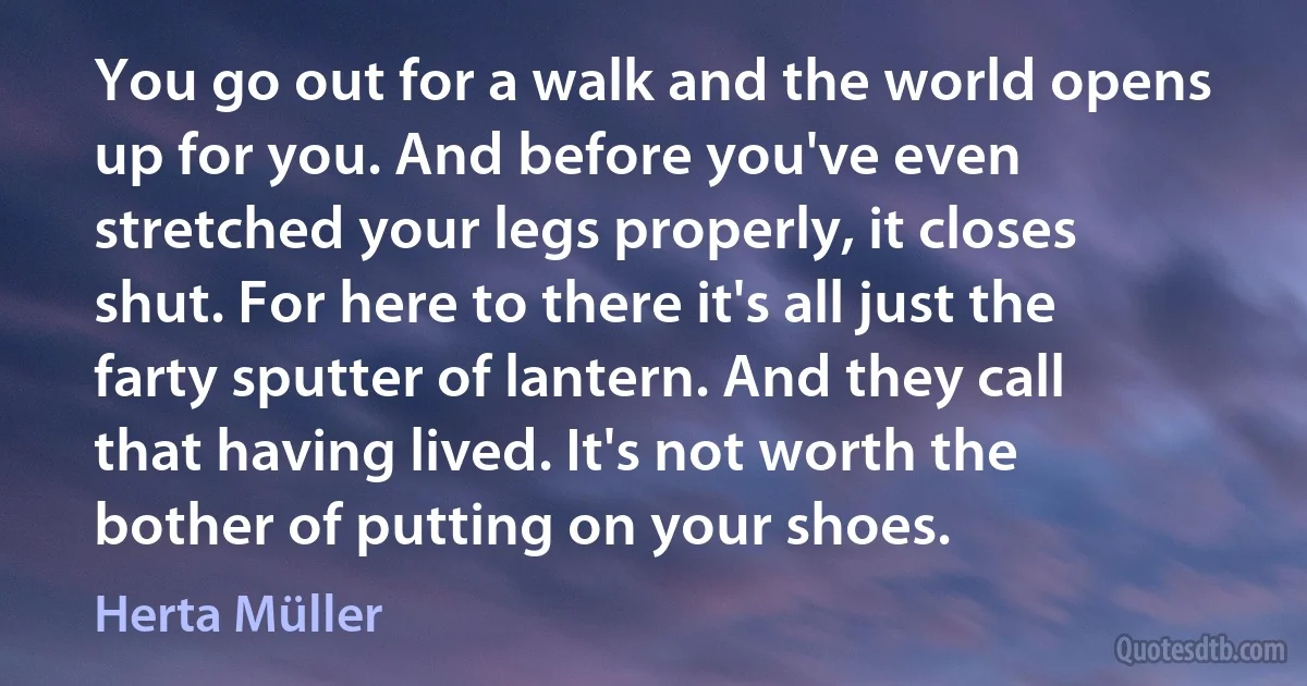 You go out for a walk and the world opens up for you. And before you've even stretched your legs properly, it closes shut. For here to there it's all just the farty sputter of lantern. And they call that having lived. It's not worth the bother of putting on your shoes. (Herta Müller)