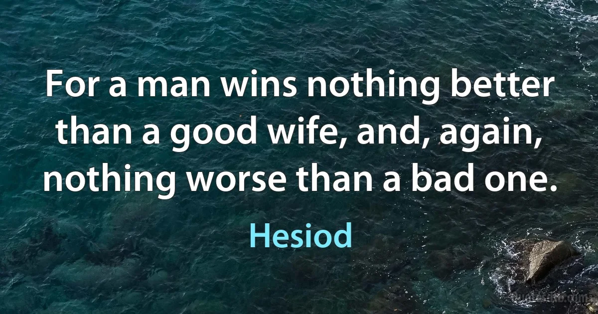 For a man wins nothing better than a good wife, and, again, nothing worse than a bad one. (Hesiod)