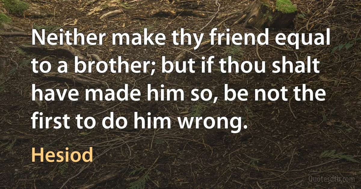 Neither make thy friend equal to a brother; but if thou shalt have made him so, be not the first to do him wrong. (Hesiod)