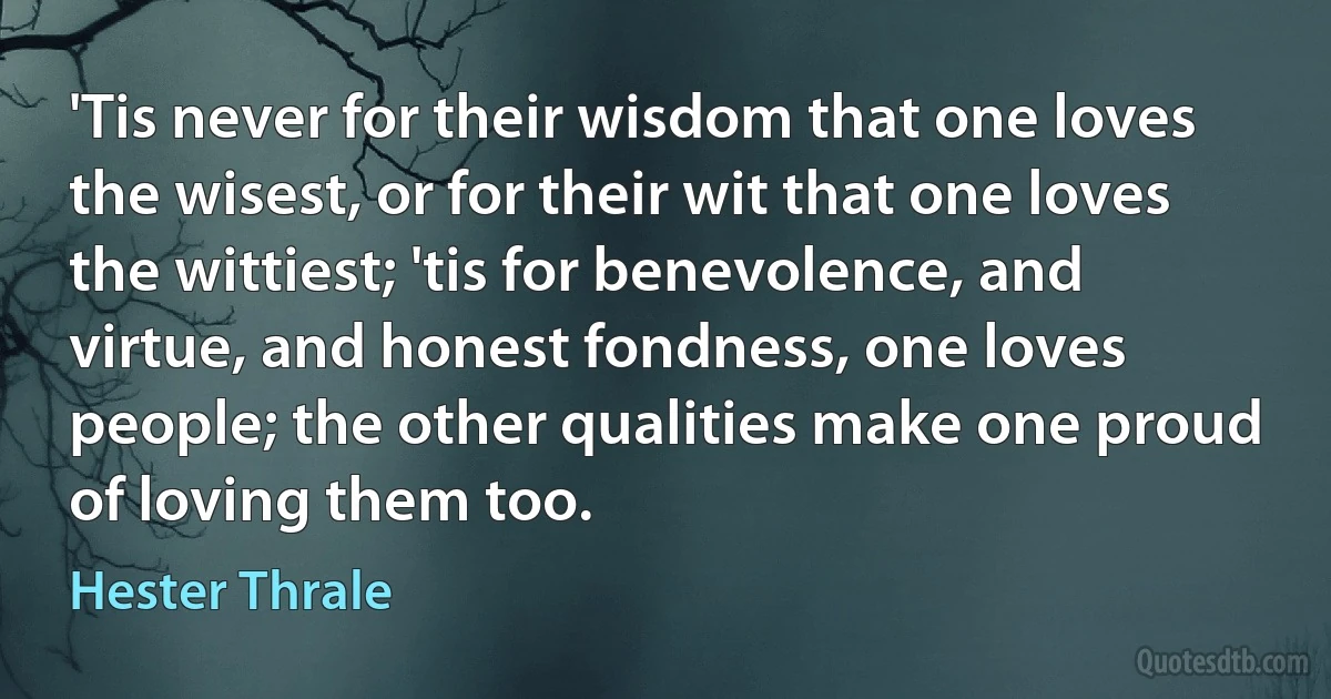 'Tis never for their wisdom that one loves the wisest, or for their wit that one loves the wittiest; 'tis for benevolence, and virtue, and honest fondness, one loves people; the other qualities make one proud of loving them too. (Hester Thrale)