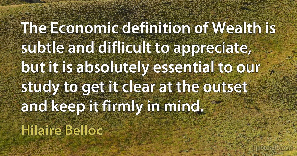 The Economic definition of Wealth is subtle and diflicult to appreciate, but it is absolutely essential to our study to get it clear at the outset and keep it firmly in mind. (Hilaire Belloc)