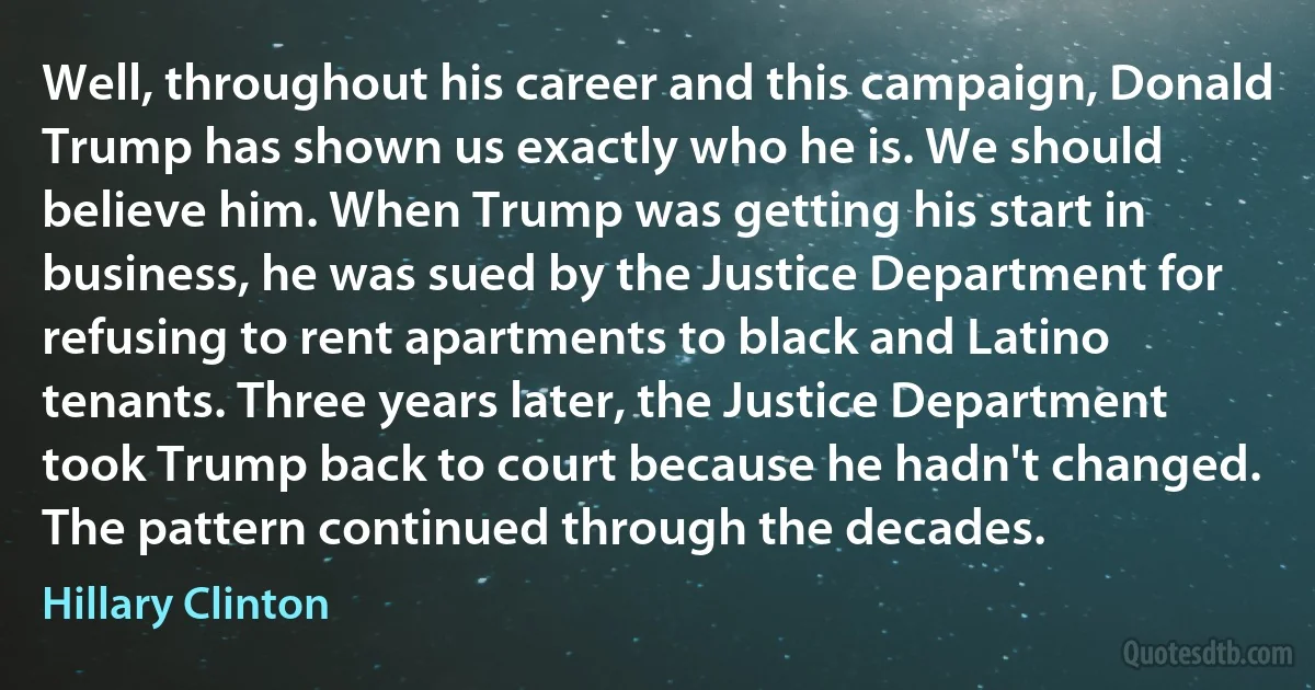 Well, throughout his career and this campaign, Donald Trump has shown us exactly who he is. We should believe him. When Trump was getting his start in business, he was sued by the Justice Department for refusing to rent apartments to black and Latino tenants. Three years later, the Justice Department took Trump back to court because he hadn't changed. The pattern continued through the decades. (Hillary Clinton)