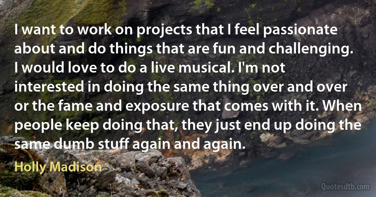 I want to work on projects that I feel passionate about and do things that are fun and challenging. I would love to do a live musical. I'm not interested in doing the same thing over and over or the fame and exposure that comes with it. When people keep doing that, they just end up doing the same dumb stuff again and again. (Holly Madison)