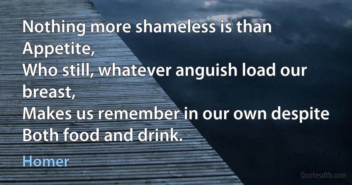 Nothing more shameless is than Appetite,
Who still, whatever anguish load our breast,
Makes us remember in our own despite
Both food and drink. (Homer)