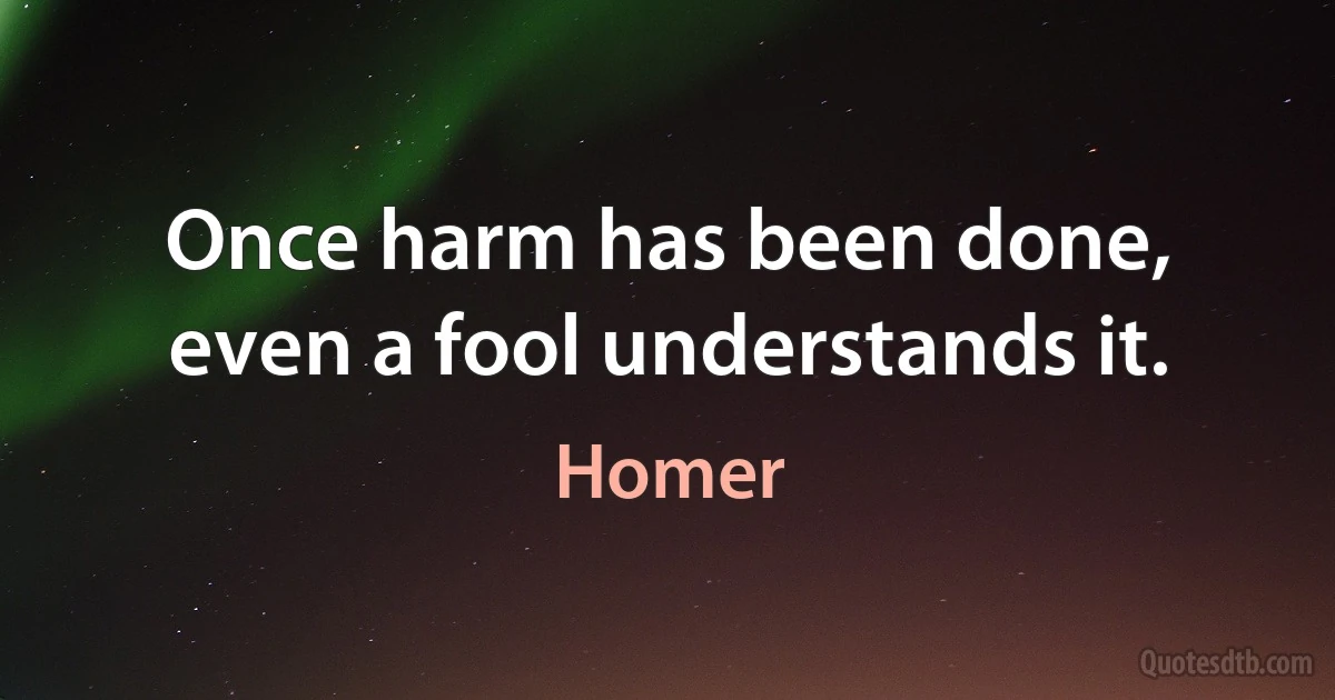 Once harm has been done, even a fool understands it. (Homer)