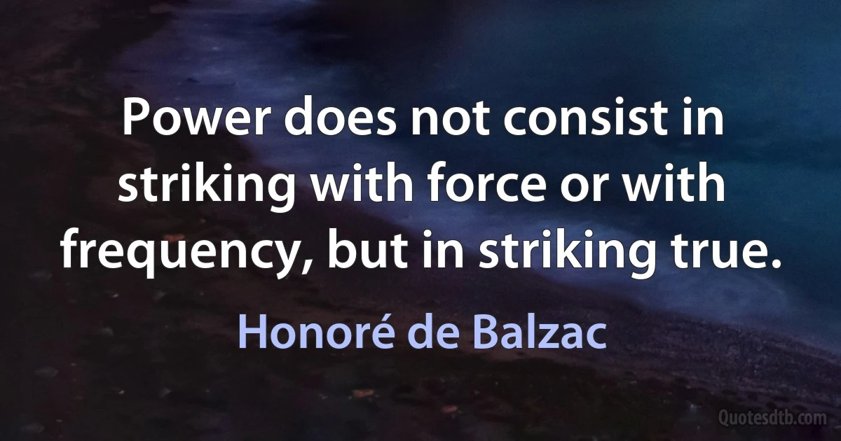 Power does not consist in striking with force or with frequency, but in striking true. (Honoré de Balzac)