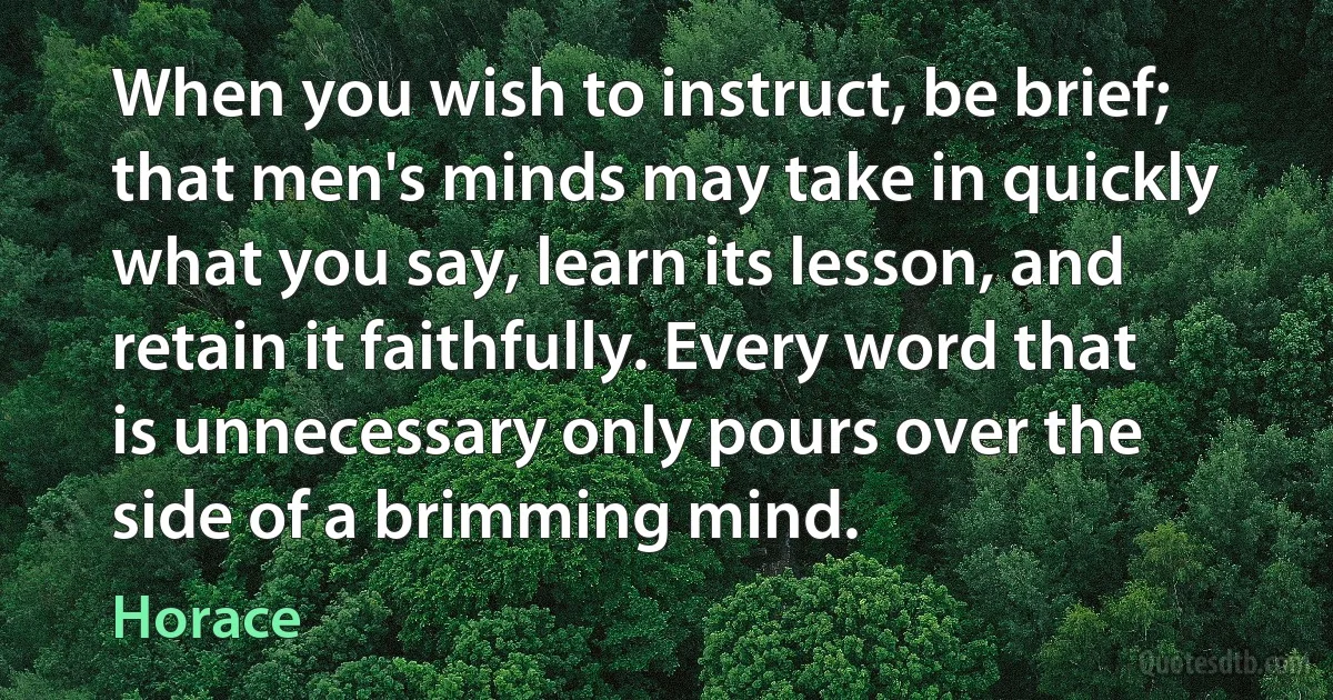 When you wish to instruct, be brief; that men's minds may take in quickly what you say, learn its lesson, and retain it faithfully. Every word that is unnecessary only pours over the side of a brimming mind. (Horace)