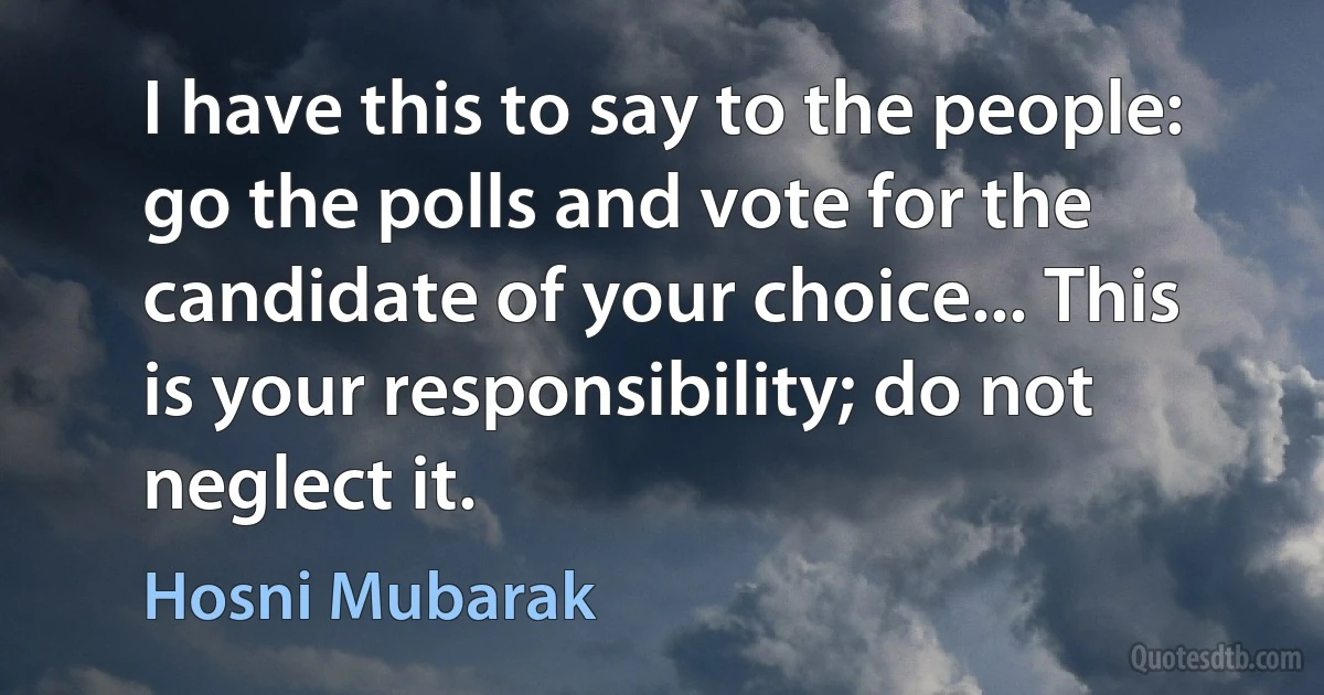 I have this to say to the people: go the polls and vote for the candidate of your choice... This is your responsibility; do not neglect it. (Hosni Mubarak)