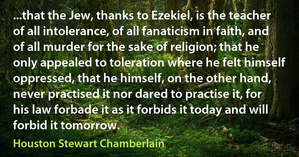 ...that the Jew, thanks to Ezekiel, is the teacher of all intolerance, of all fanaticism in faith, and of all murder for the sake of religion; that he only appealed to toleration where he felt himself oppressed, that he himself, on the other hand, never practised it nor dared to practise it, for his law forbade it as it forbids it today and will forbid it tomorrow. (Houston Stewart Chamberlain)