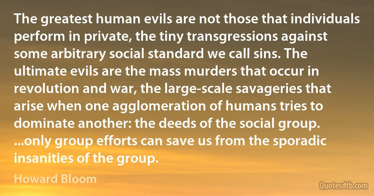 The greatest human evils are not those that individuals perform in private, the tiny transgressions against some arbitrary social standard we call sins. The ultimate evils are the mass murders that occur in revolution and war, the large-scale savageries that arise when one agglomeration of humans tries to dominate another: the deeds of the social group. ...only group efforts can save us from the sporadic insanities of the group. (Howard Bloom)