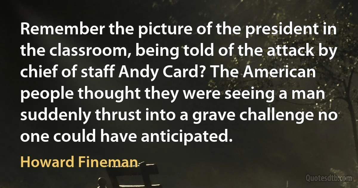 Remember the picture of the president in the classroom, being told of the attack by chief of staff Andy Card? The American people thought they were seeing a man suddenly thrust into a grave challenge no one could have anticipated. (Howard Fineman)