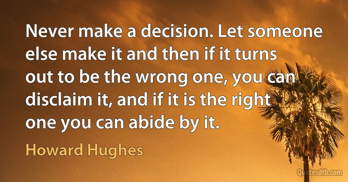 Never make a decision. Let someone else make it and then if it turns out to be the wrong one, you can disclaim it, and if it is the right one you can abide by it. (Howard Hughes)