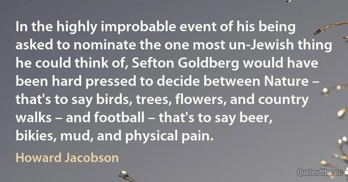 In the highly improbable event of his being asked to nominate the one most un-Jewish thing he could think of, Sefton Goldberg would have been hard pressed to decide between Nature – that's to say birds, trees, flowers, and country walks – and football – that's to say beer, bikies, mud, and physical pain. (Howard Jacobson)