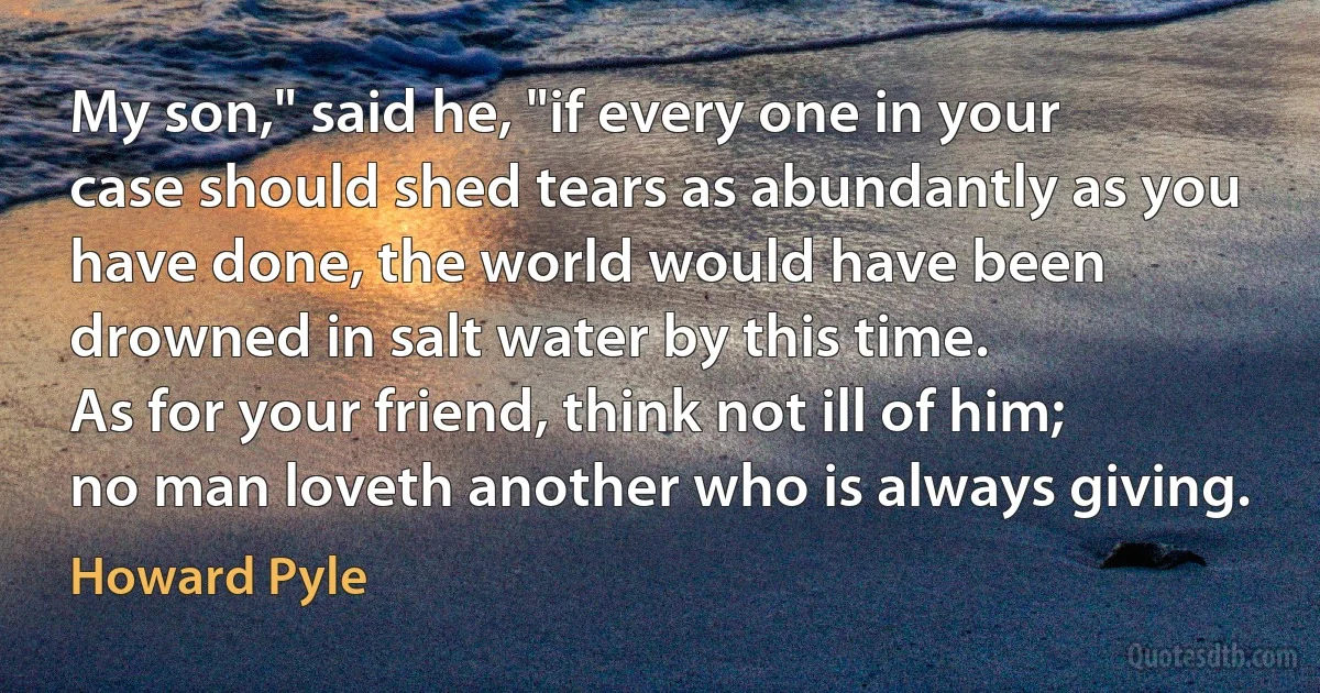 My son," said he, "if every one in your case should shed tears as abundantly as you have done, the world would have been drowned in salt water by this time.
As for your friend, think not ill of him; no man loveth another who is always giving. (Howard Pyle)