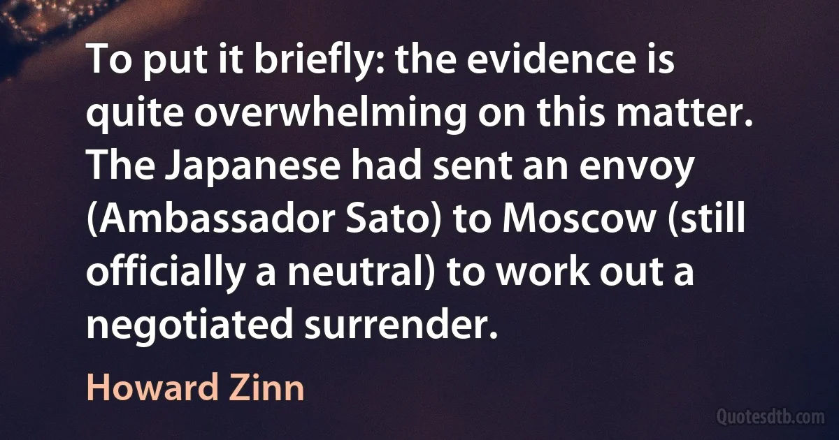 To put it briefly: the evidence is quite overwhelming on this matter. The Japanese had sent an envoy (Ambassador Sato) to Moscow (still officially a neutral) to work out a negotiated surrender. (Howard Zinn)