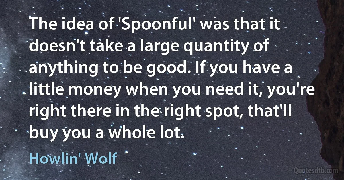 The idea of 'Spoonful' was that it doesn't take a large quantity of anything to be good. If you have a little money when you need it, you're right there in the right spot, that'll buy you a whole lot. (Howlin' Wolf)