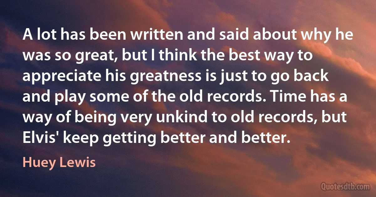 A lot has been written and said about why he was so great, but I think the best way to appreciate his greatness is just to go back and play some of the old records. Time has a way of being very unkind to old records, but Elvis' keep getting better and better. (Huey Lewis)