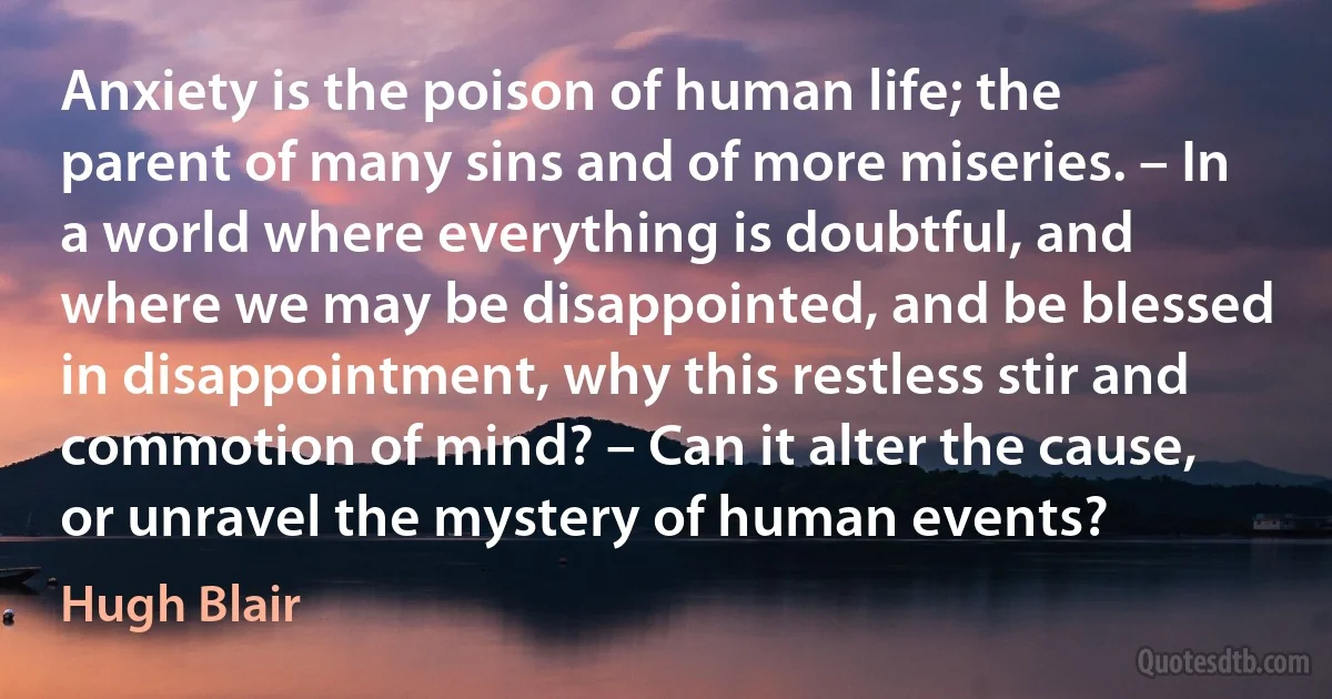 Anxiety is the poison of human life; the parent of many sins and of more miseries. – In a world where everything is doubtful, and where we may be disappointed, and be blessed in disappointment, why this restless stir and commotion of mind? – Can it alter the cause, or unravel the mystery of human events? (Hugh Blair)