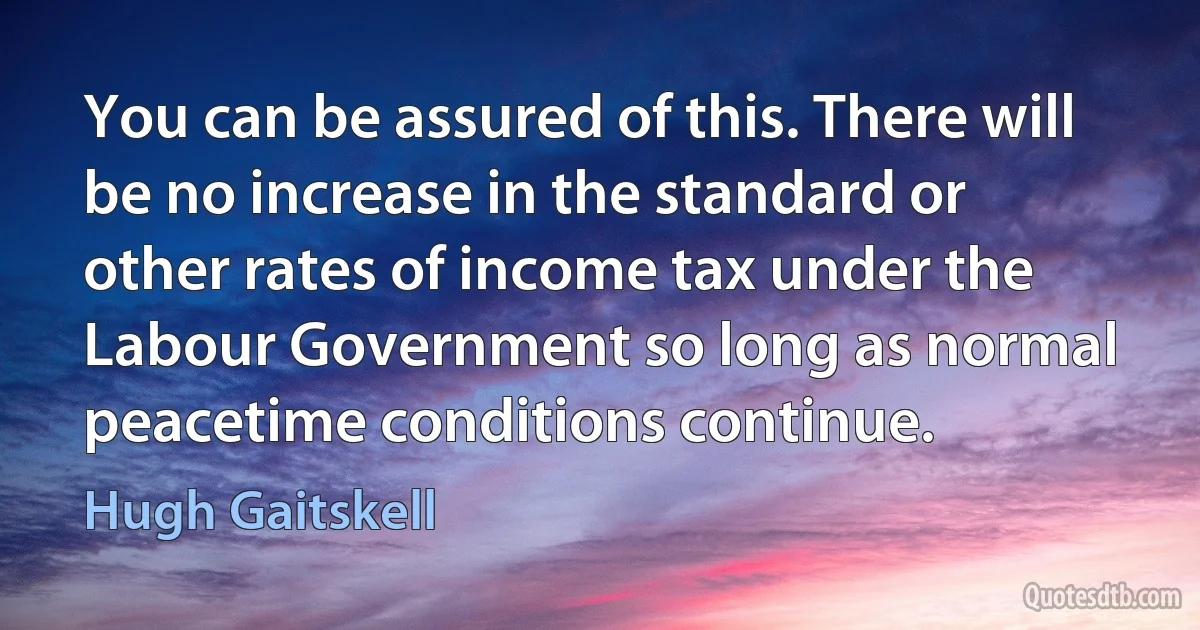 You can be assured of this. There will be no increase in the standard or other rates of income tax under the Labour Government so long as normal peacetime conditions continue. (Hugh Gaitskell)