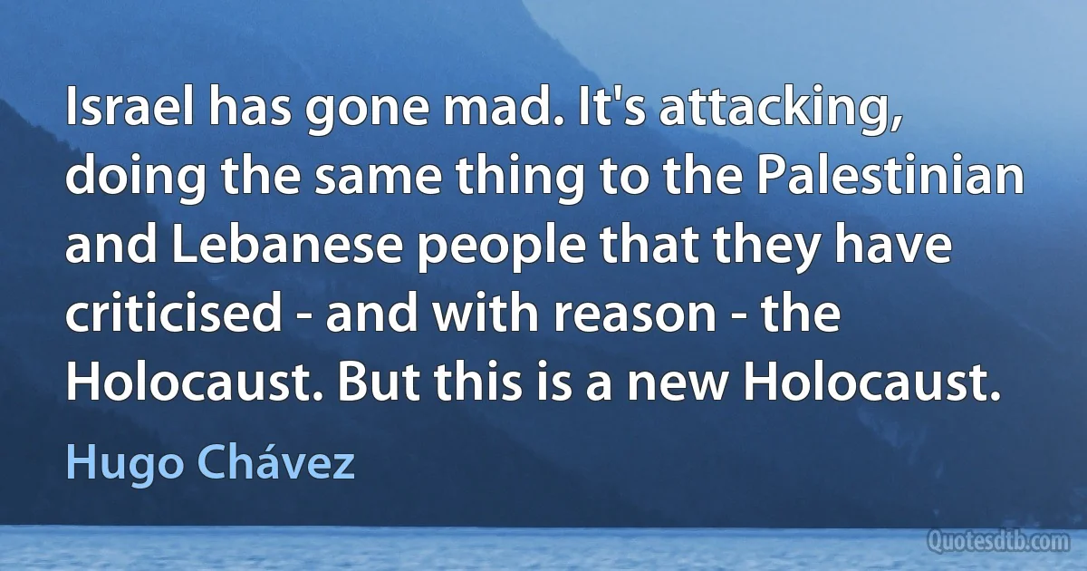 Israel has gone mad. It's attacking, doing the same thing to the Palestinian and Lebanese people that they have criticised - and with reason - the Holocaust. But this is a new Holocaust. (Hugo Chávez)