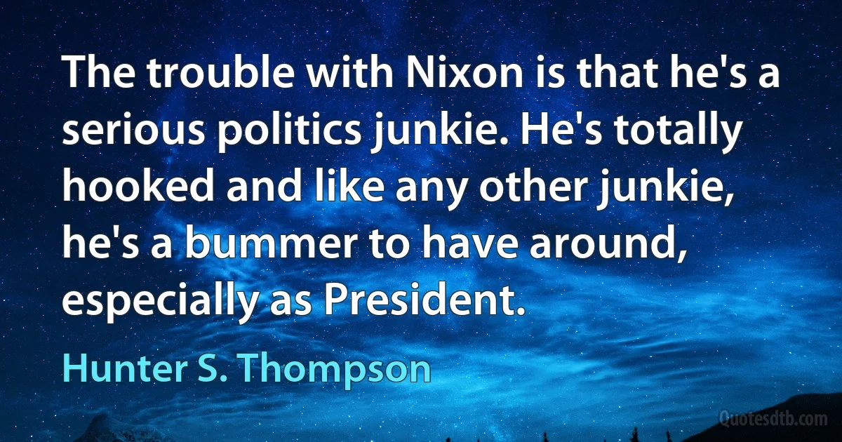 The trouble with Nixon is that he's a serious politics junkie. He's totally hooked and like any other junkie, he's a bummer to have around, especially as President. (Hunter S. Thompson)