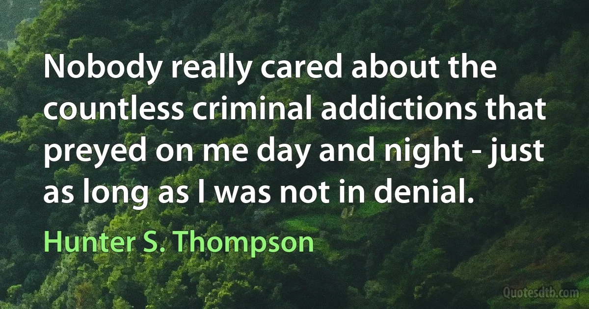 Nobody really cared about the countless criminal addictions that preyed on me day and night - just as long as I was not in denial. (Hunter S. Thompson)