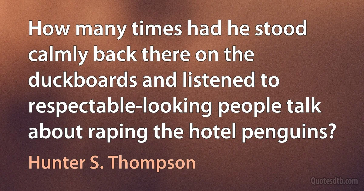 How many times had he stood calmly back there on the duckboards and listened to respectable-looking people talk about raping the hotel penguins? (Hunter S. Thompson)