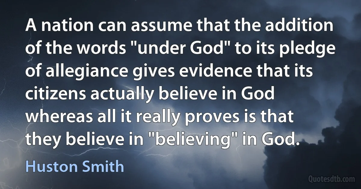 A nation can assume that the addition of the words "under God" to its pledge of allegiance gives evidence that its citizens actually believe in God whereas all it really proves is that they believe in "believing" in God. (Huston Smith)