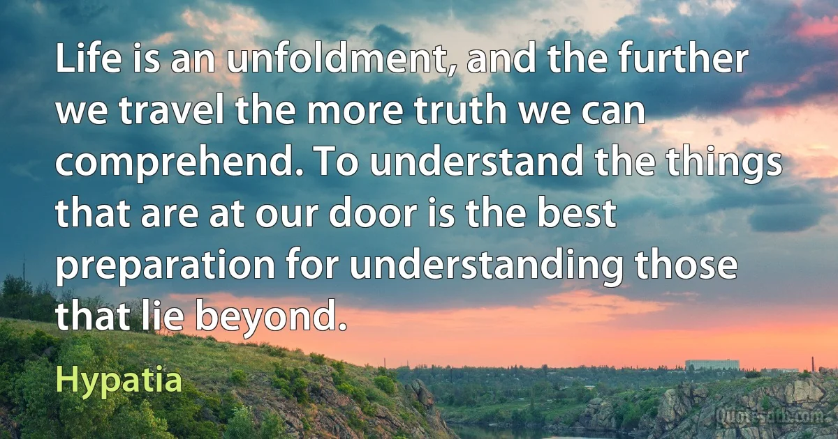 Life is an unfoldment, and the further we travel the more truth we can comprehend. To understand the things that are at our door is the best preparation for understanding those that lie beyond. (Hypatia)