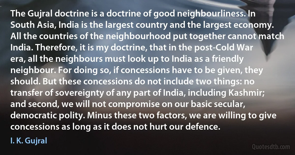 The Gujral doctrine is a doctrine of good neighbourliness. In South Asia, India is the largest country and the largest economy. All the countries of the neighbourhood put together cannot match India. Therefore, it is my doctrine, that in the post-Cold War era, all the neighbours must look up to India as a friendly neighbour. For doing so, if concessions have to be given, they should. But these concessions do not include two things: no transfer of sovereignty of any part of India, including Kashmir; and second, we will not compromise on our basic secular, democratic polity. Minus these two factors, we are willing to give concessions as long as it does not hurt our defence. (I. K. Gujral)