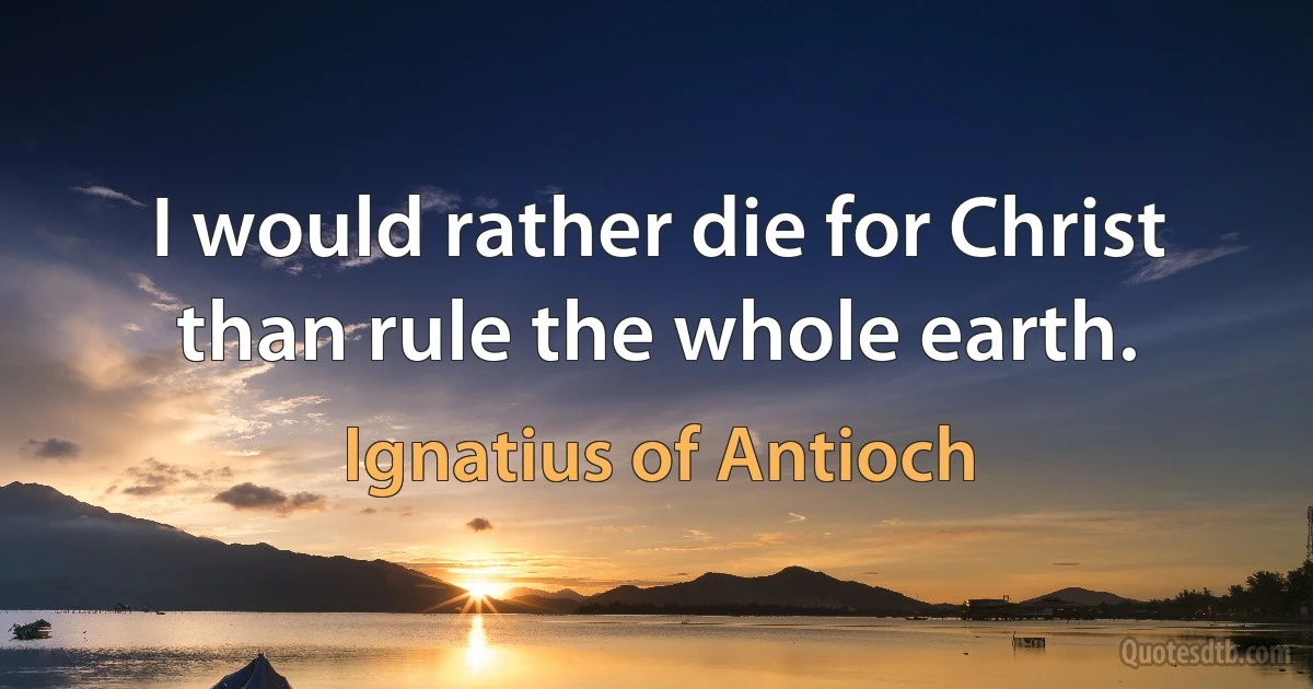 I would rather die for Christ than rule the whole earth. (Ignatius of Antioch)