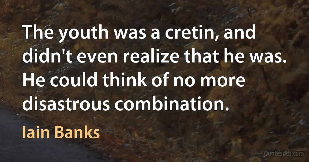 The youth was a cretin, and didn't even realize that he was.
He could think of no more disastrous combination. (Iain Banks)