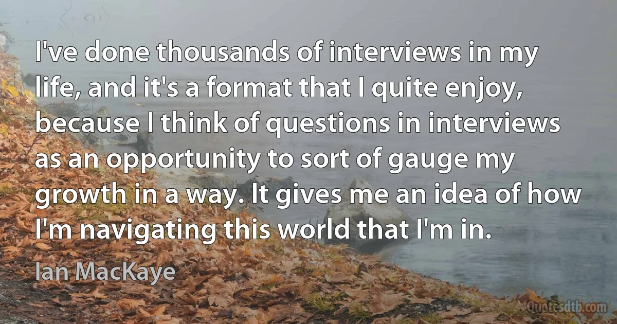 I've done thousands of interviews in my life, and it's a format that I quite enjoy, because I think of questions in interviews as an opportunity to sort of gauge my growth in a way. It gives me an idea of how I'm navigating this world that I'm in. (Ian MacKaye)