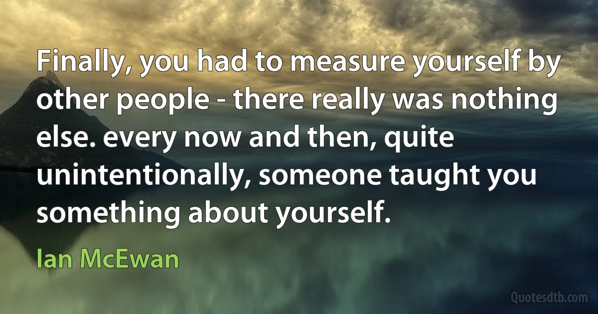 Finally, you had to measure yourself by other people - there really was nothing else. every now and then, quite unintentionally, someone taught you something about yourself. (Ian McEwan)