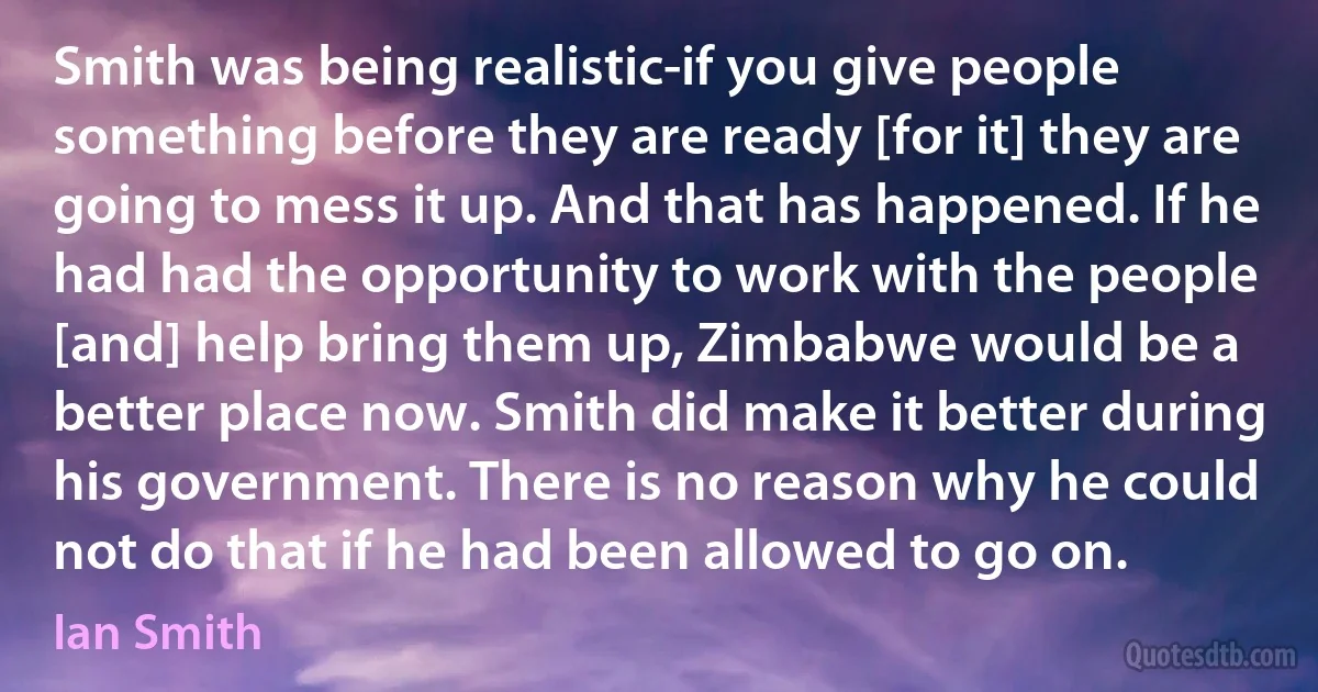 Smith was being realistic-if you give people something before they are ready [for it] they are going to mess it up. And that has happened. If he had had the opportunity to work with the people [and] help bring them up, Zimbabwe would be a better place now. Smith did make it better during his government. There is no reason why he could not do that if he had been allowed to go on. (Ian Smith)