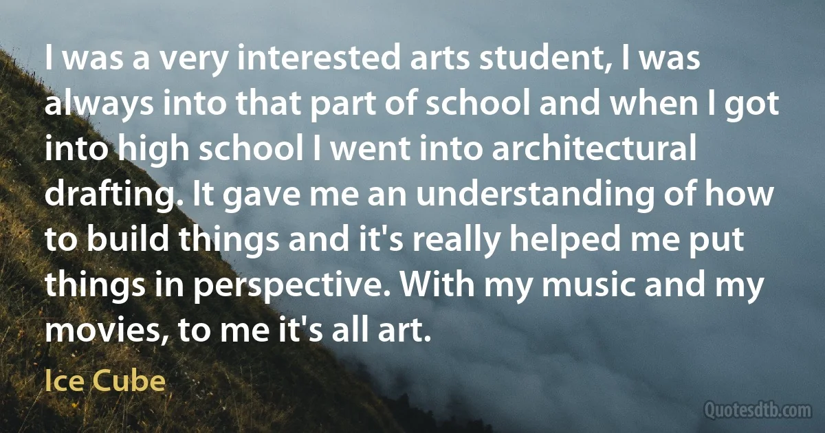 I was a very interested arts student, I was always into that part of school and when I got into high school I went into architectural drafting. It gave me an understanding of how to build things and it's really helped me put things in perspective. With my music and my movies, to me it's all art. (Ice Cube)