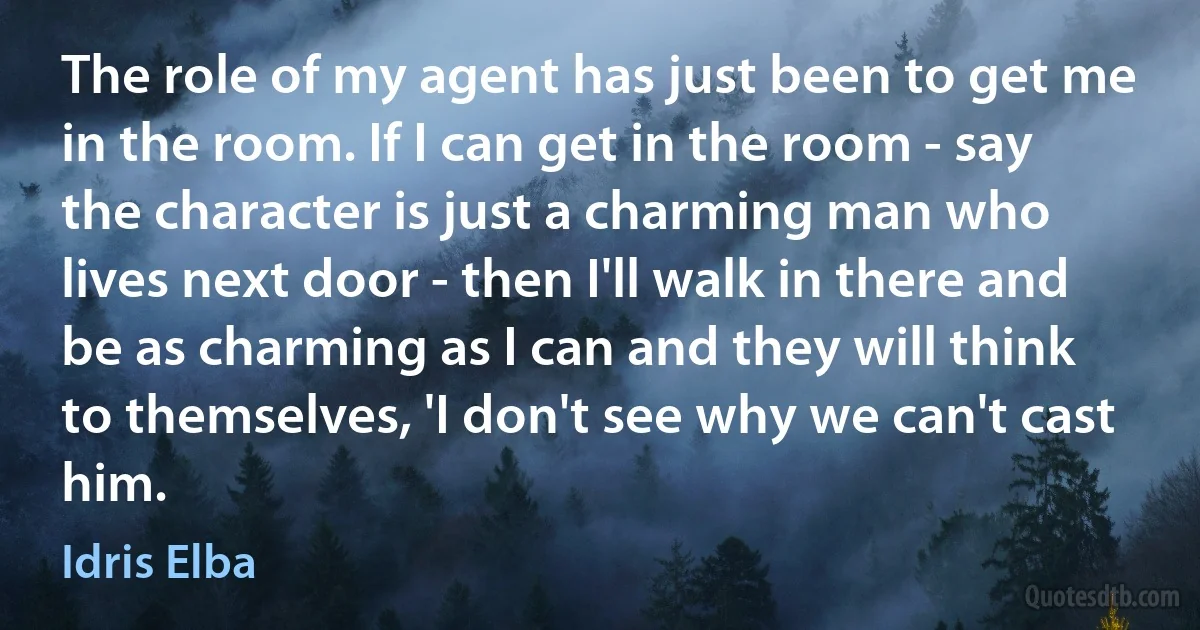 The role of my agent has just been to get me in the room. If I can get in the room - say the character is just a charming man who lives next door - then I'll walk in there and be as charming as I can and they will think to themselves, 'I don't see why we can't cast him. (Idris Elba)