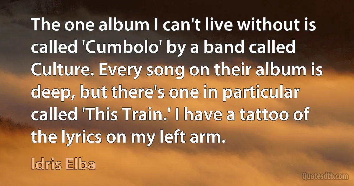 The one album I can't live without is called 'Cumbolo' by a band called Culture. Every song on their album is deep, but there's one in particular called 'This Train.' I have a tattoo of the lyrics on my left arm. (Idris Elba)