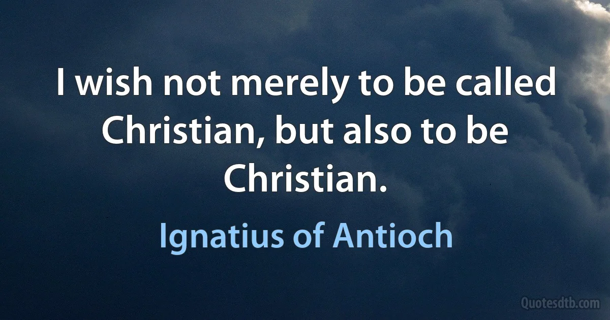 I wish not merely to be called Christian, but also to be Christian. (Ignatius of Antioch)