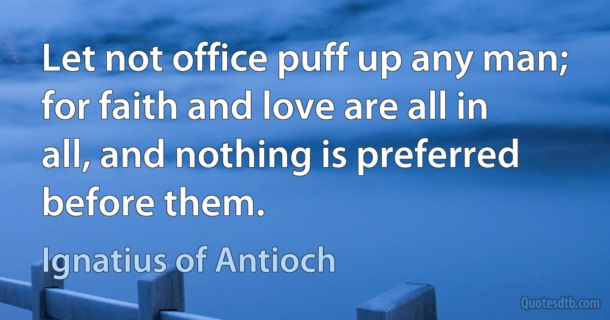 Let not office puff up any man; for faith and love are all in all, and nothing is preferred before them. (Ignatius of Antioch)