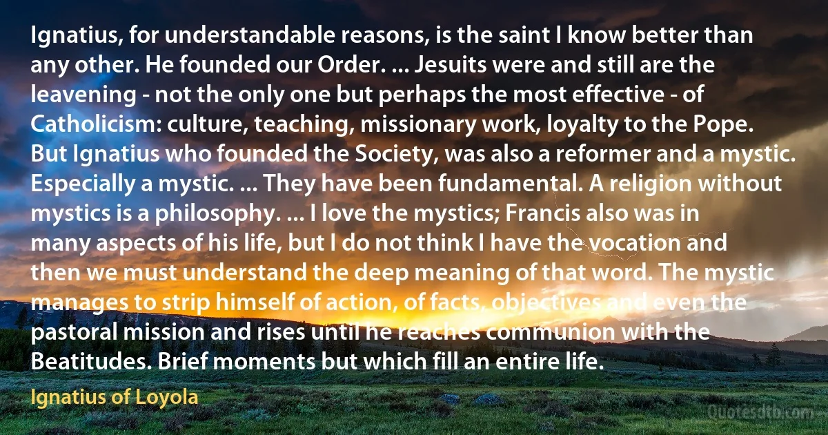 Ignatius, for understandable reasons, is the saint I know better than any other. He founded our Order. ... Jesuits were and still are the leavening - not the only one but perhaps the most effective - of Catholicism: culture, teaching, missionary work, loyalty to the Pope. But Ignatius who founded the Society, was also a reformer and a mystic. Especially a mystic. ... They have been fundamental. A religion without mystics is a philosophy. ... I love the mystics; Francis also was in many aspects of his life, but I do not think I have the vocation and then we must understand the deep meaning of that word. The mystic manages to strip himself of action, of facts, objectives and even the pastoral mission and rises until he reaches communion with the Beatitudes. Brief moments but which fill an entire life. (Ignatius of Loyola)