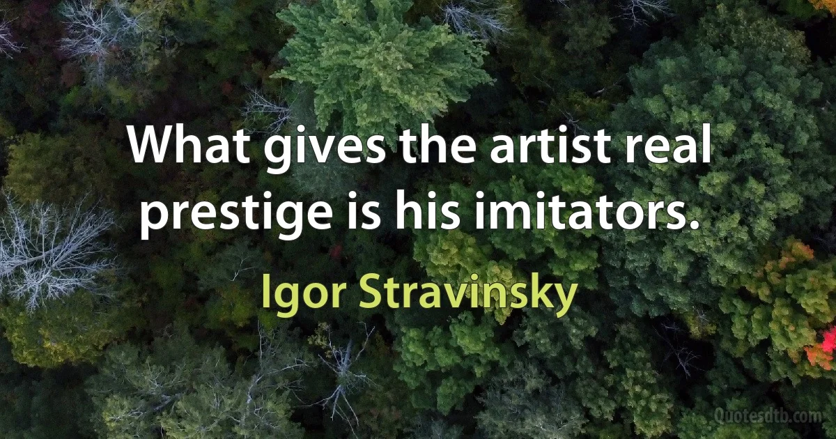 What gives the artist real prestige is his imitators. (Igor Stravinsky)