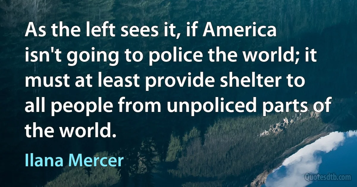 As the left sees it, if America isn't going to police the world; it must at least provide shelter to all people from unpoliced parts of the world. (Ilana Mercer)