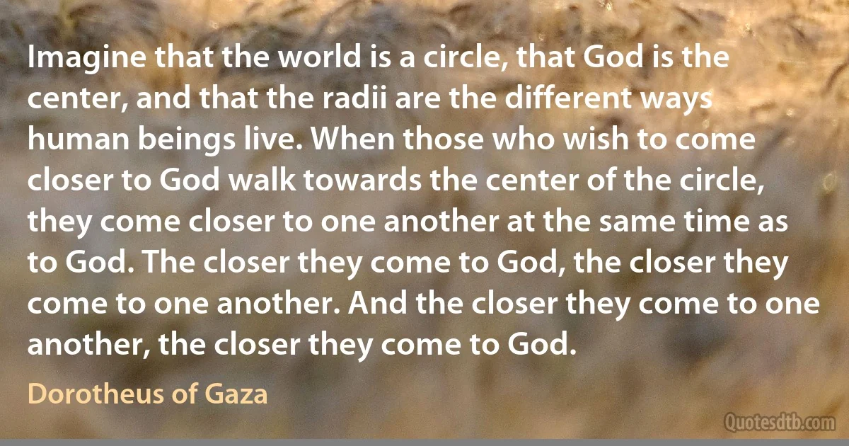 Imagine that the world is a circle, that God is the center, and that the radii are the different ways human beings live. When those who wish to come closer to God walk towards the center of the circle, they come closer to one another at the same time as to God. The closer they come to God, the closer they come to one another. And the closer they come to one another, the closer they come to God. (Dorotheus of Gaza)