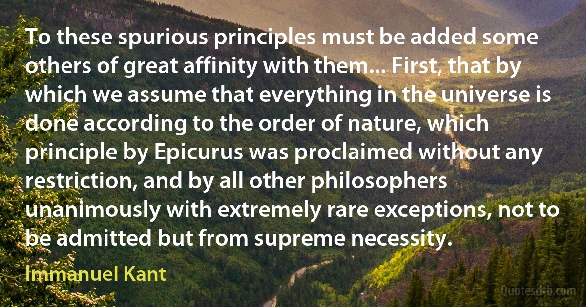 To these spurious principles must be added some others of great affinity with them... First, that by which we assume that everything in the universe is done according to the order of nature, which principle by Epicurus was proclaimed without any restriction, and by all other philosophers unanimously with extremely rare exceptions, not to be admitted but from supreme necessity. (Immanuel Kant)