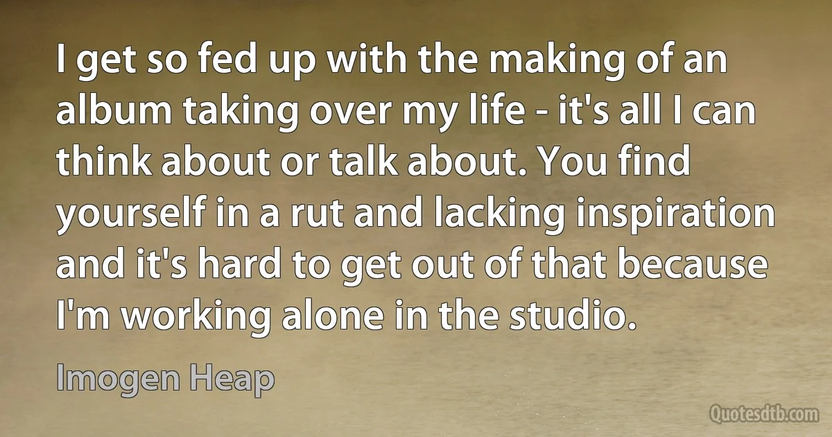 I get so fed up with the making of an album taking over my life - it's all I can think about or talk about. You find yourself in a rut and lacking inspiration and it's hard to get out of that because I'm working alone in the studio. (Imogen Heap)