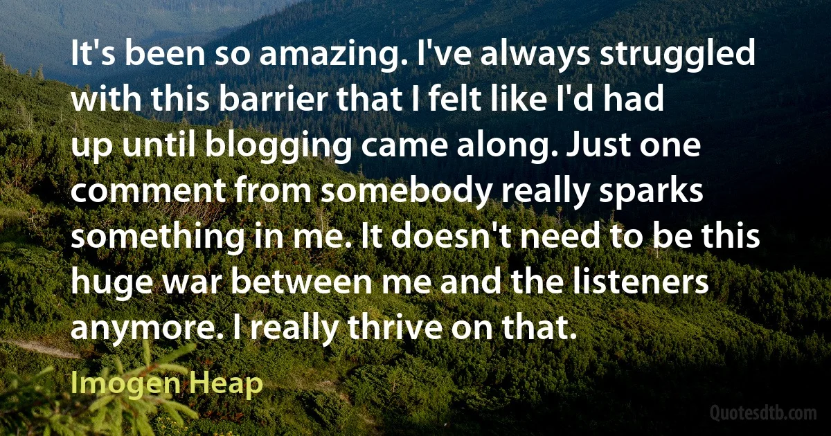 It's been so amazing. I've always struggled with this barrier that I felt like I'd had up until blogging came along. Just one comment from somebody really sparks something in me. It doesn't need to be this huge war between me and the listeners anymore. I really thrive on that. (Imogen Heap)