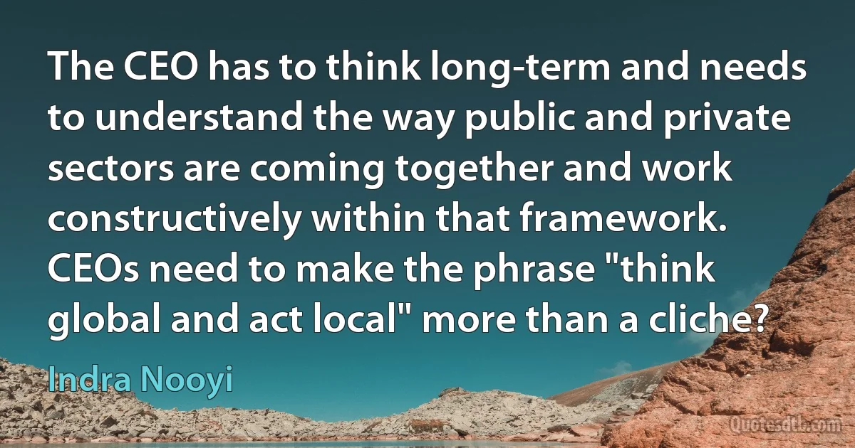 The CEO has to think long-term and needs to understand the way public and private sectors are coming together and work constructively within that framework. CEOs need to make the phrase "think global and act local" more than a cliche? (Indra Nooyi)